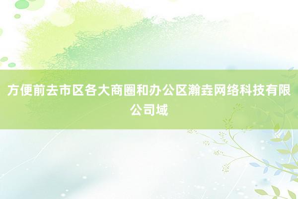 方便前去市区各大商圈和办公区瀚垚网络科技有限公司域